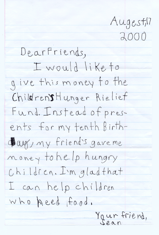 Dear Friends, I would like to give this money to the Children's Hunger Relief Fund.  Instead of presents for my tenth birthday, my firends gave me money to help hungry children.  I'm glad that I can help children who need food.  Your friend, Sean